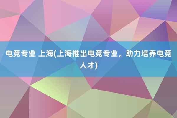 电竞专业 上海(上海推出电竞专业，助力培养电竞人才)