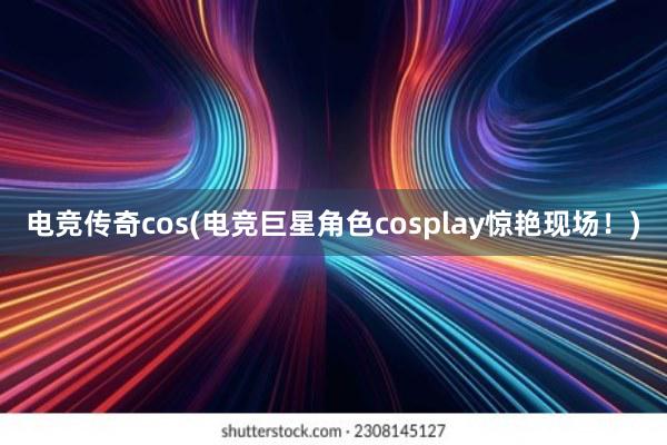 电竞传奇cos(电竞巨星角色cosplay惊艳现场！)