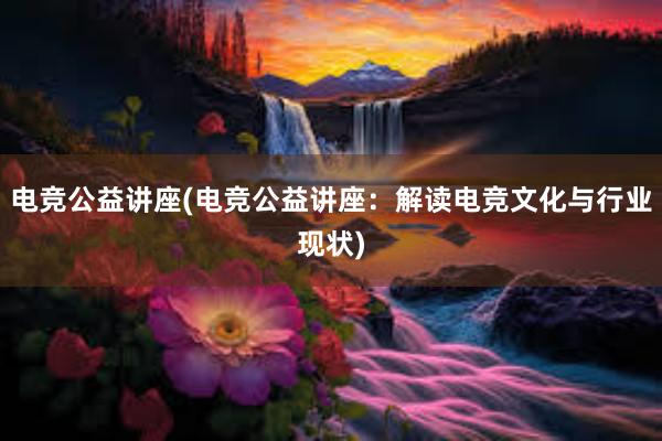 电竞公益讲座(电竞公益讲座：解读电竞文化与行业现状)