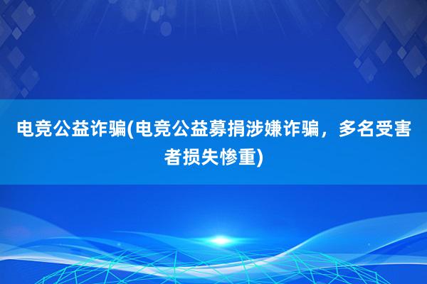 电竞公益诈骗(电竞公益募捐涉嫌诈骗，多名受害者损失惨重)