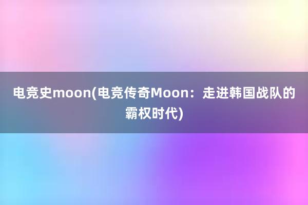 电竞史moon(电竞传奇Moon：走进韩国战队的霸权时代)