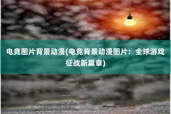 电竞图片背景动漫(电竞背景动漫图片：全球游戏征战新篇章)