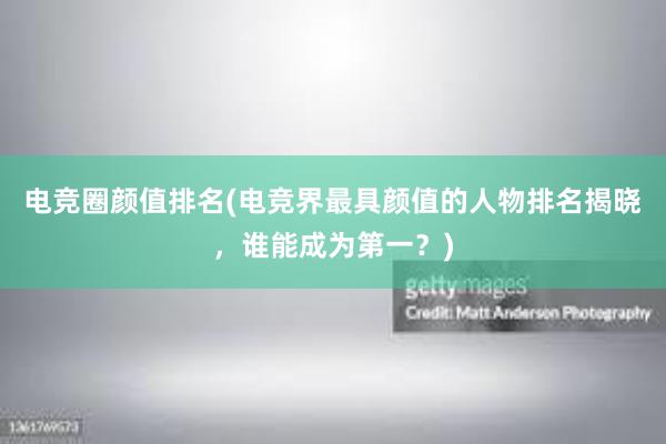 电竞圈颜值排名(电竞界最具颜值的人物排名揭晓，谁能成为第一？)