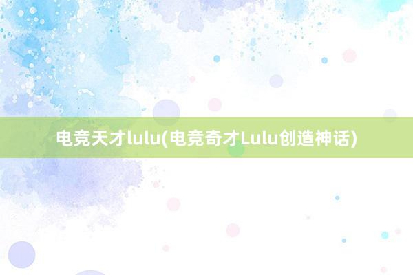 电竞天才lulu(电竞奇才Lulu创造神话)