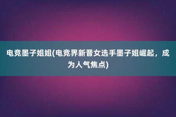 电竞墨子姐姐(电竞界新晋女选手墨子姐崛起，成为人气焦点)