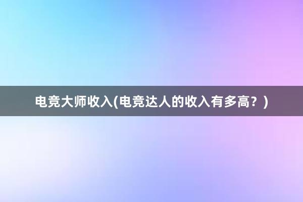 电竞大师收入(电竞达人的收入有多高？)