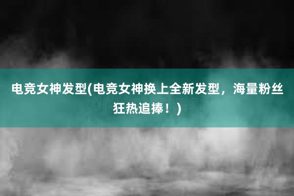 电竞女神发型(电竞女神换上全新发型，海量粉丝狂热追捧！)