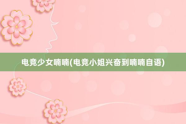 电竞少女喃喃(电竞小姐兴奋到喃喃自语)