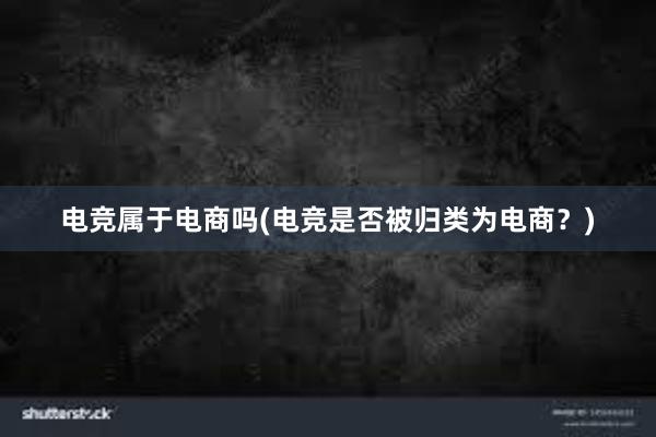 电竞属于电商吗(电竞是否被归类为电商？)