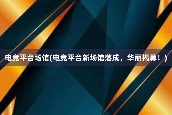 电竞平台场馆(电竞平台新场馆落成，华丽揭幕！)