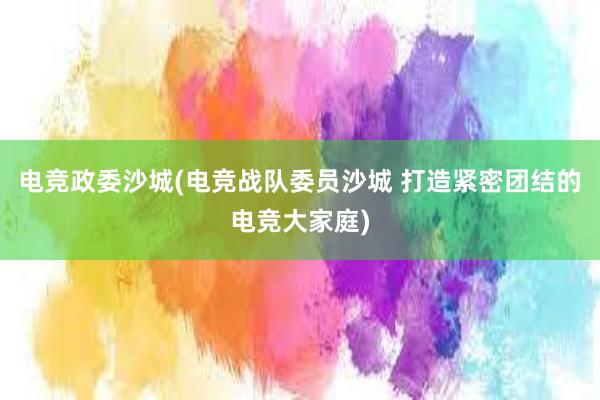 电竞政委沙城(电竞战队委员沙城 打造紧密团结的电竞大家庭)