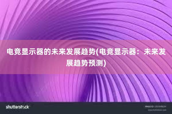 电竞显示器的未来发展趋势(电竞显示器：未来发展趋势预测)