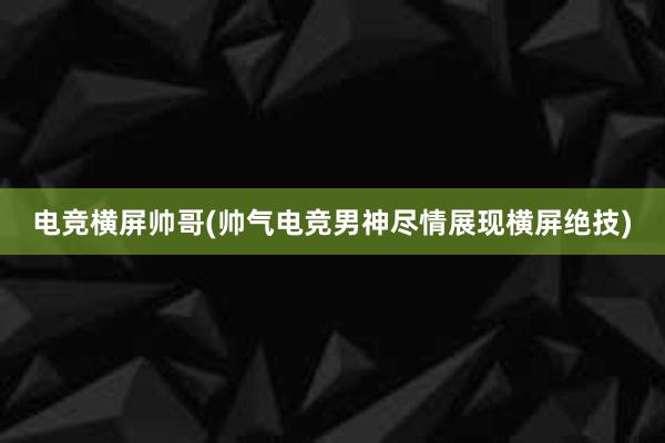 电竞横屏帅哥(帅气电竞男神尽情展现横屏绝技)