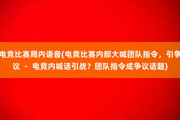 电竞比赛局内语音(电竞比赛内部大喊团队指令，引争议  -  电竞内喊话引战？团队指令成争议话题)