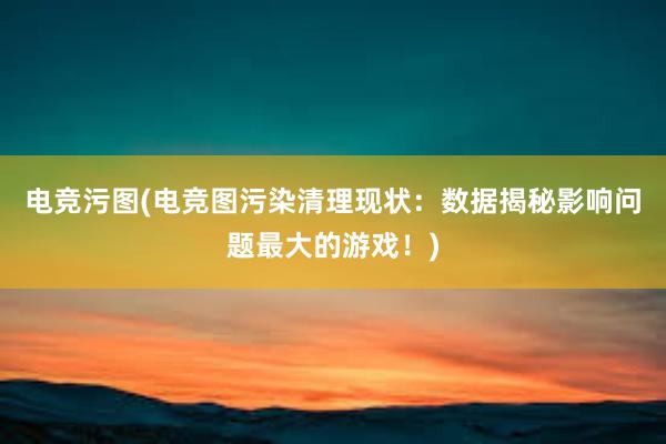 电竞污图(电竞图污染清理现状：数据揭秘影响问题最大的游戏！)