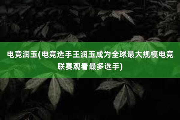 电竞润玉(电竞选手王润玉成为全球最大规模电竞联赛观看最多选手)