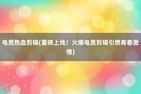 电竞热血剪辑(重磅上线！火爆电竞剪辑引燃青春激情)