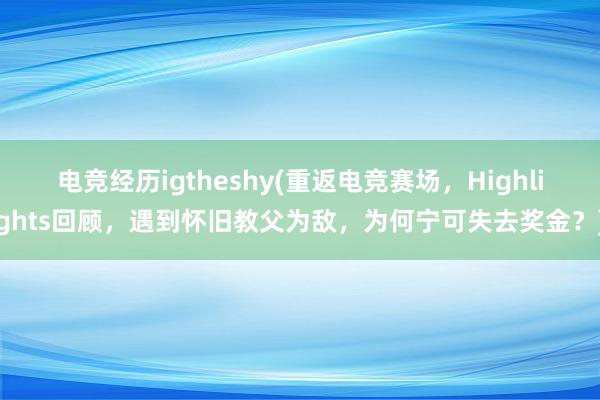 电竞经历igtheshy(重返电竞赛场，Highlights回顾，遇到怀旧教父为敌，为何宁可失去奖金？)