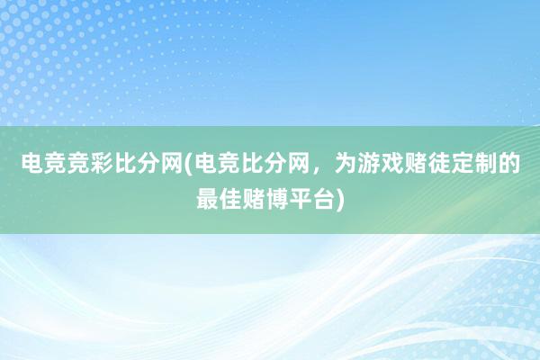 电竞竞彩比分网(电竞比分网，为游戏赌徒定制的最佳赌博平台)