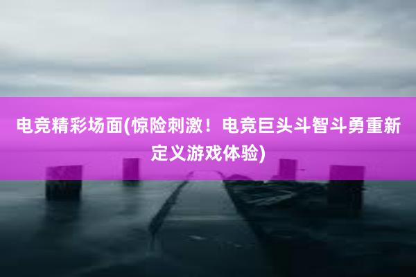 电竞精彩场面(惊险刺激！电竞巨头斗智斗勇重新定义游戏体验)