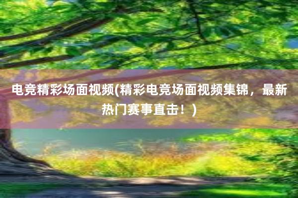 电竞精彩场面视频(精彩电竞场面视频集锦，最新热门赛事直击！)