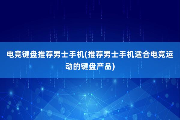 电竞键盘推荐男士手机(推荐男士手机适合电竞运动的键盘产品)