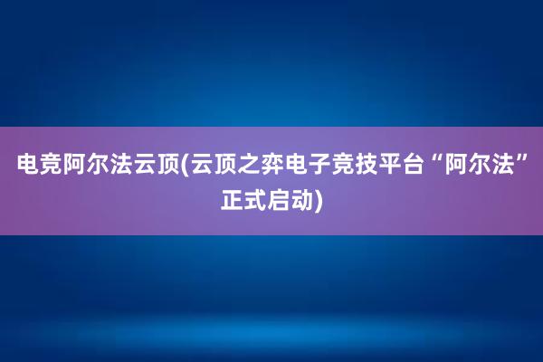 电竞阿尔法云顶(云顶之弈电子竞技平台“阿尔法”正式启动)