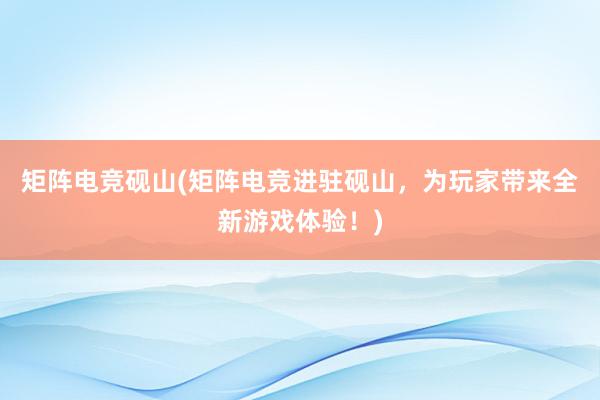 矩阵电竞砚山(矩阵电竞进驻砚山，为玩家带来全新游戏体验！)