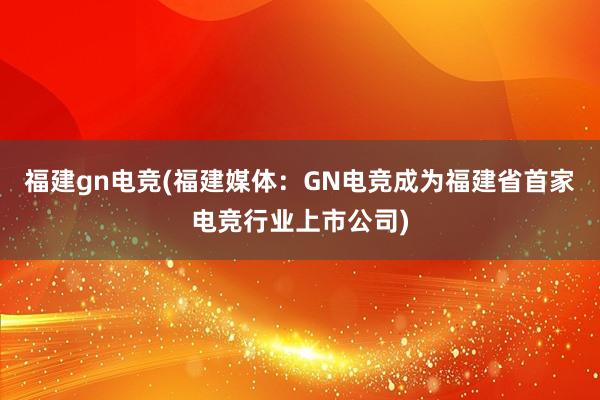 福建gn电竞(福建媒体：GN电竞成为福建省首家电竞行业上市公司)