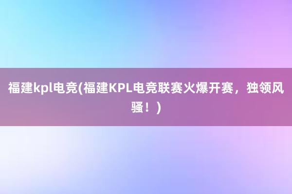 福建kpl电竞(福建KPL电竞联赛火爆开赛，独领风骚！)