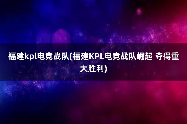 福建kpl电竞战队(福建KPL电竞战队崛起 夺得重大胜利)