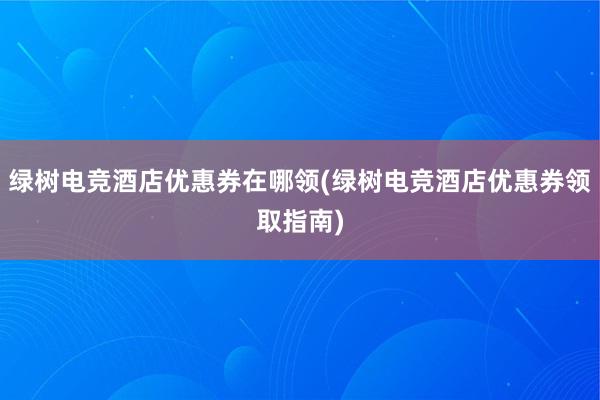 绿树电竞酒店优惠券在哪领(绿树电竞酒店优惠券领取指南)