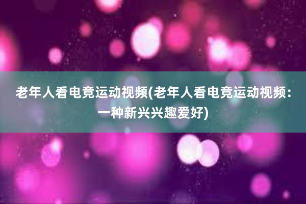 老年人看电竞运动视频(老年人看电竞运动视频：一种新兴兴趣爱好)