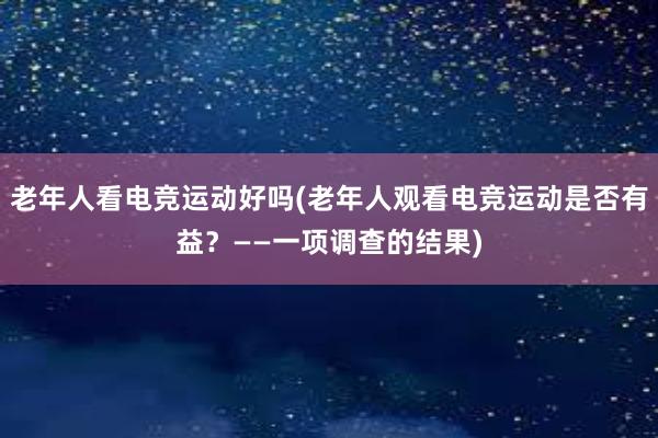 老年人看电竞运动好吗(老年人观看电竞运动是否有益？——一项调查的结果)