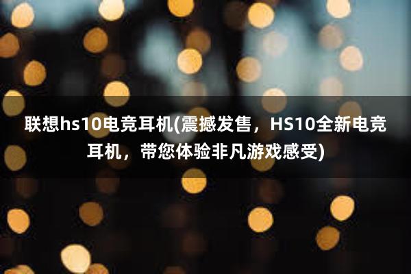 联想hs10电竞耳机(震撼发售，HS10全新电竞耳机，带您体验非凡游戏感受)