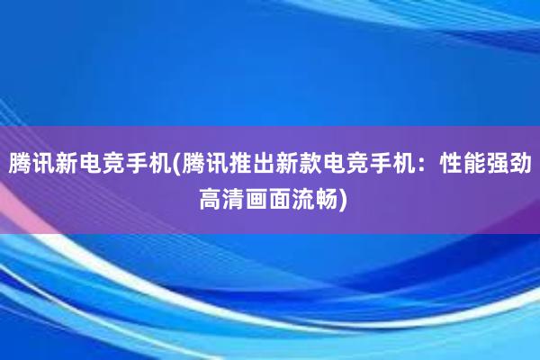 腾讯新电竞手机(腾讯推出新款电竞手机：性能强劲 高清画面流畅)