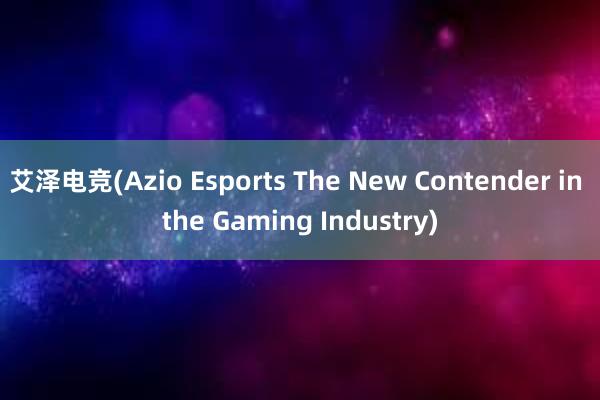 艾泽电竞(Azio Esports The New Contender in the Gaming Industry)