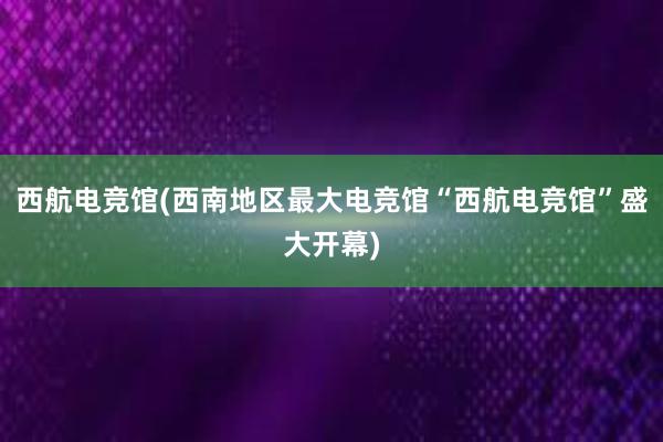 西航电竞馆(西南地区最大电竞馆“西航电竞馆”盛大开幕)