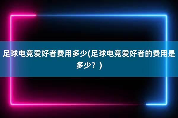 足球电竞爱好者费用多少(足球电竞爱好者的费用是多少？)