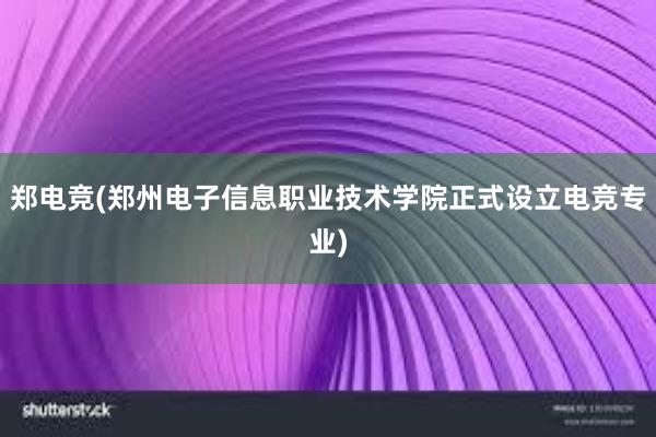 郑电竞(郑州电子信息职业技术学院正式设立电竞专业)