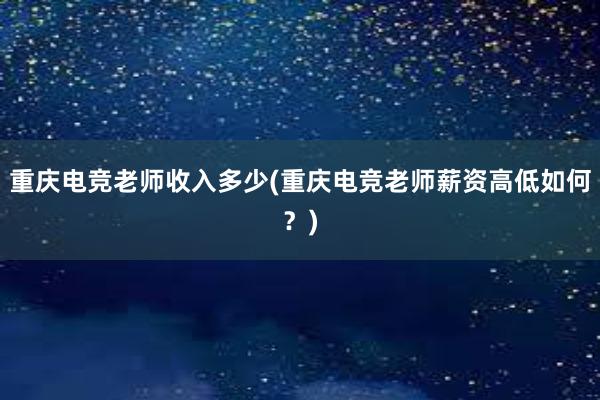 重庆电竞老师收入多少(重庆电竞老师薪资高低如何？)