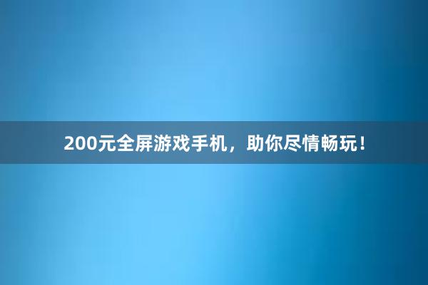 200元全屏游戏手机，助你尽情畅玩！