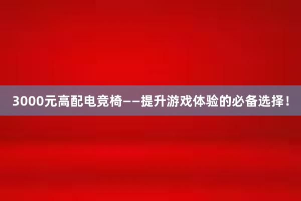 3000元高配电竞椅——提升游戏体验的必备选择！