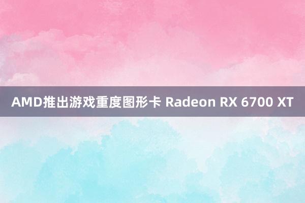 AMD推出游戏重度图形卡 Radeon RX 6700 XT