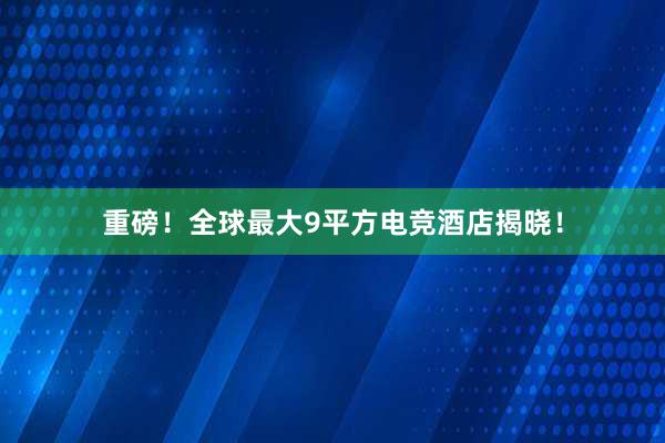 重磅！全球最大9平方电竞酒店揭晓！