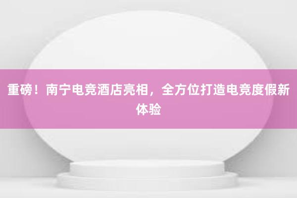 重磅！南宁电竞酒店亮相，全方位打造电竞度假新体验