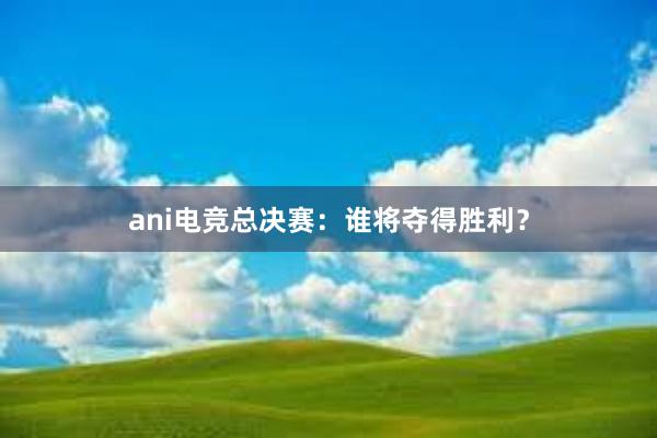 ani电竞总决赛：谁将夺得胜利？