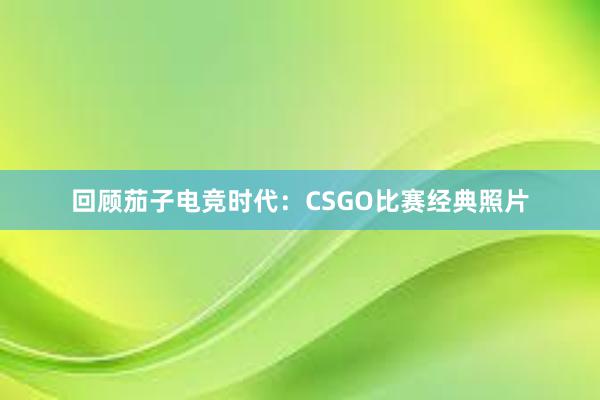 回顾茄子电竞时代：CSGO比赛经典照片