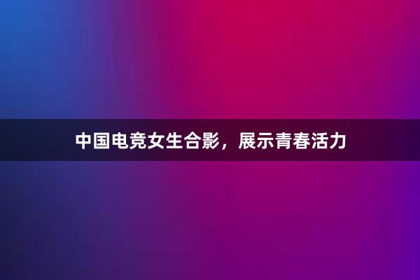 中国电竞女生合影，展示青春活力