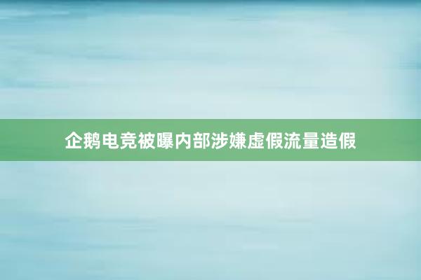 企鹅电竞被曝内部涉嫌虚假流量造假